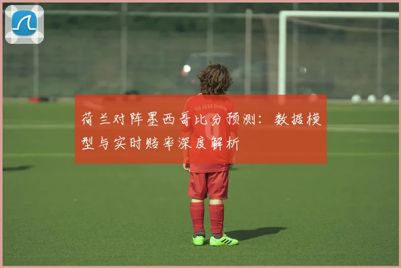 荷兰对阵墨西哥比分预测:数据模型与实时赔率深度解析