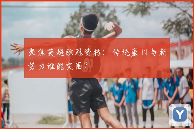 聚焦英超欧冠资格:传统豪门与新势力谁能突围?