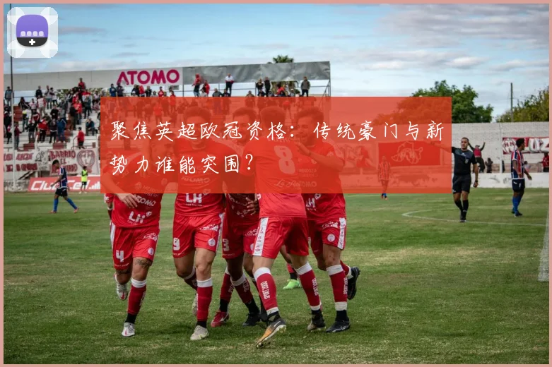 聚焦英超欧冠资格：传统豪门与新势力谁能突围？