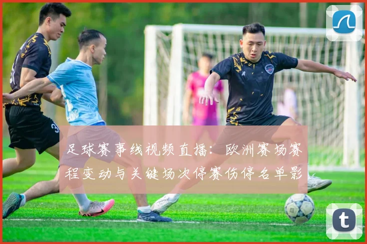 足球赛事线视频直播：欧洲赛场赛程变动与关键场次停赛伤停名单影响