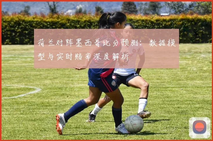 荷兰对阵墨西哥比分预测:数据模型与实时赔率深度解析