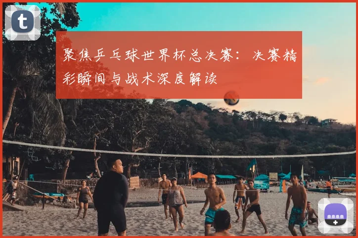 聚焦乒乓球世界杯总决赛：决赛精彩瞬间与战术深度解读