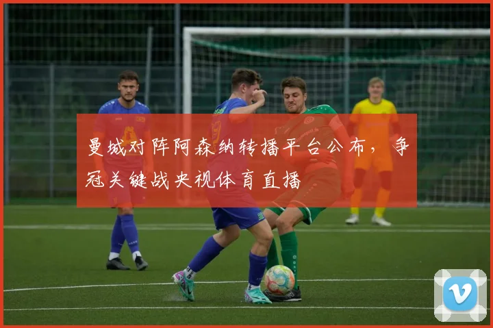 曼城对阵阿森纳转播平台公布,争冠关键战央视体育直播