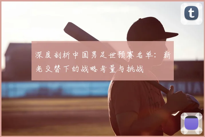 深度剖析中国男足世预赛名单：新老交替下的战略考量与挑战