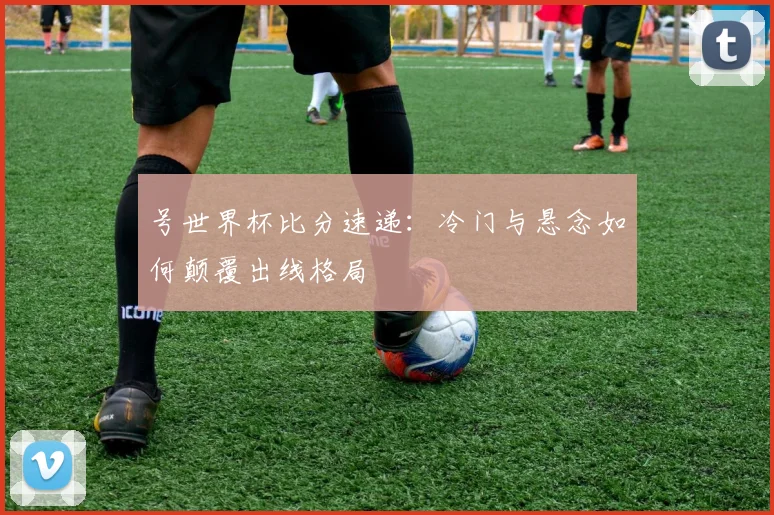 号世界杯比分速递：冷门与悬念如何颠覆出线格局