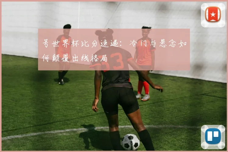 号世界杯比分速递：冷门与悬念如何颠覆出线格局