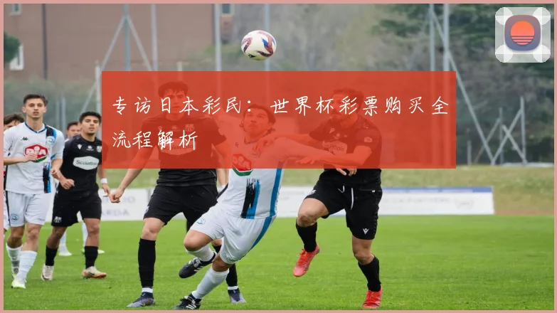 专访日本彩民:世界杯彩票购买全流程解析