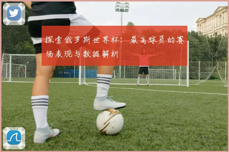 探索俄罗斯世界杯:最高球员的赛场表现与数据解析