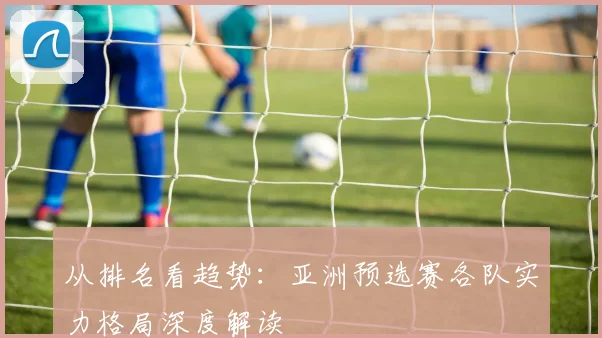 从排名看趋势：亚洲预选赛各队实力格局深度解读