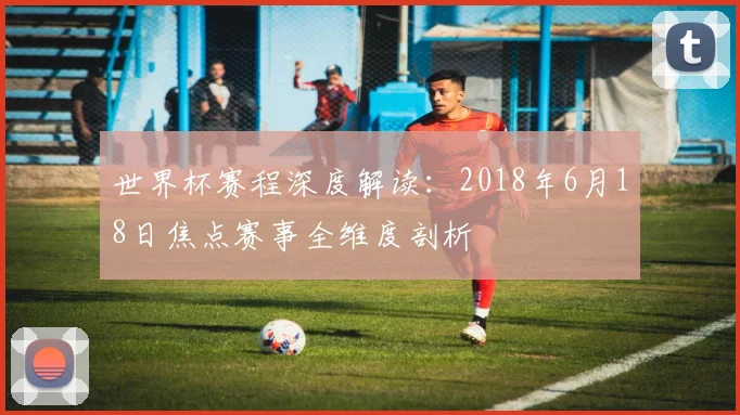 世界杯赛程深度解读：2018年6月18日焦点赛事全维度剖析